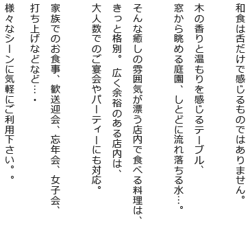 和食は舌だけで感じるものではありません。木の香りと温もりを感じるテーブル、窓から眺める庭園、しとどに流れ落ちる水…。そんな癒しの雰囲気が漂う店内で食べる料理は、きっと格別。 広く余裕のある店内は、大人数でのご宴会やパーティーにも対応。家族でのお食事、歓送迎会、忘年会、女子会、打ち上げなどなど…・様々なシーンに気軽にご利用下さい。。